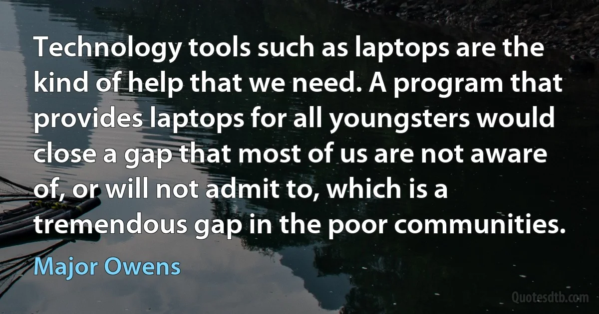 Technology tools such as laptops are the kind of help that we need. A program that provides laptops for all youngsters would close a gap that most of us are not aware of, or will not admit to, which is a tremendous gap in the poor communities. (Major Owens)