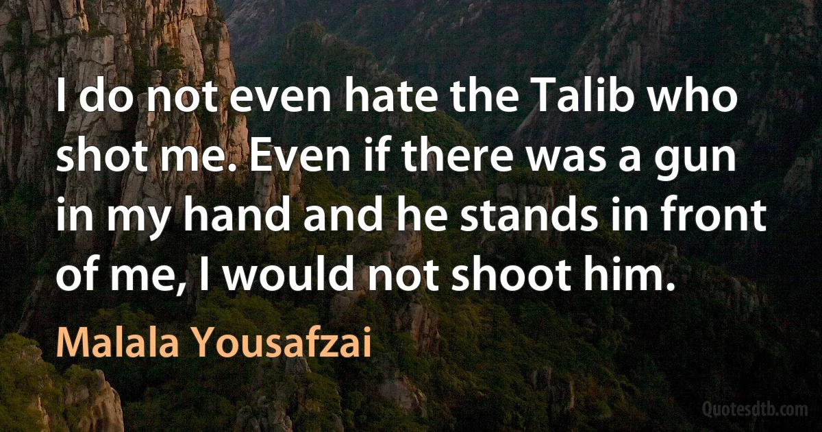 I do not even hate the Talib who shot me. Even if there was a gun in my hand and he stands in front of me, I would not shoot him. (Malala Yousafzai)