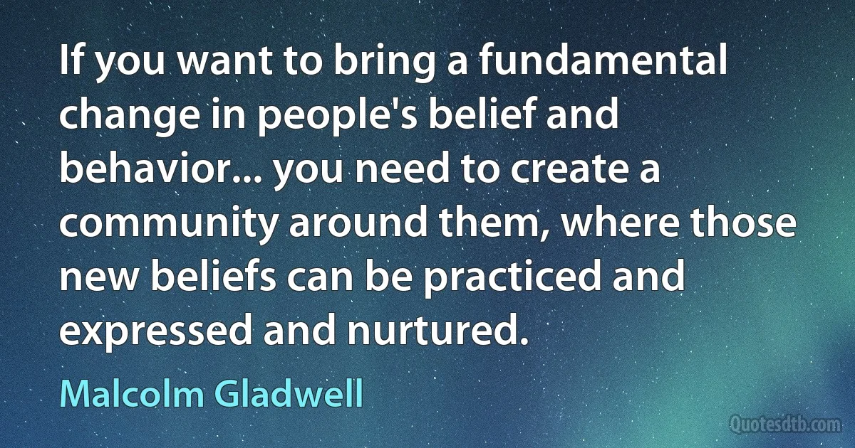 If you want to bring a fundamental change in people's belief and behavior... you need to create a community around them, where those new beliefs can be practiced and expressed and nurtured. (Malcolm Gladwell)