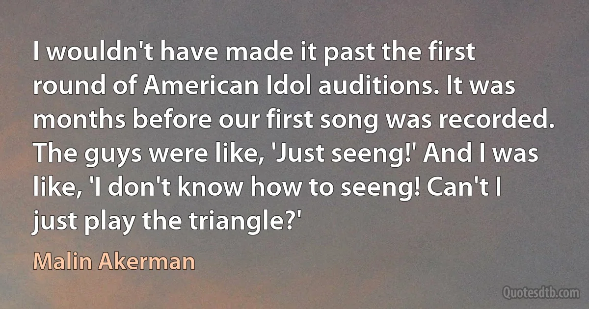 I wouldn't have made it past the first round of American Idol auditions. It was months before our first song was recorded. The guys were like, 'Just seeng!' And I was like, 'I don't know how to seeng! Can't I just play the triangle?' (Malin Akerman)