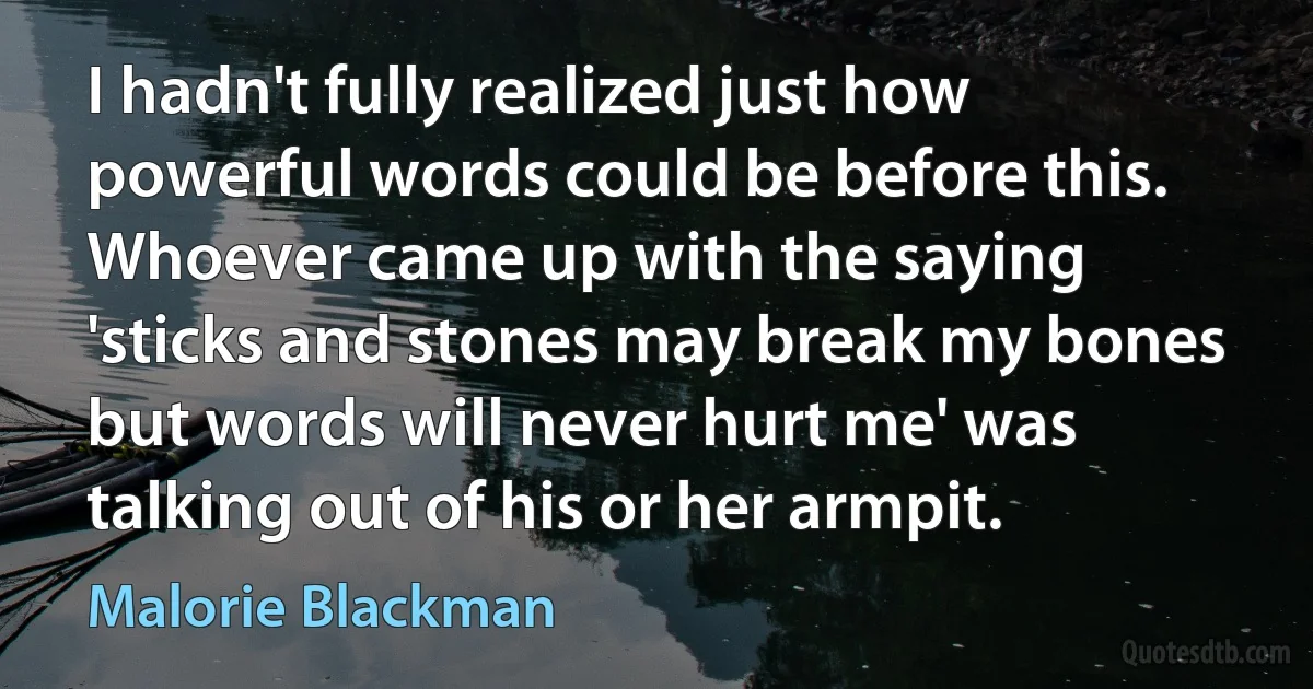 I hadn't fully realized just how powerful words could be before this. Whoever came up with the saying 'sticks and stones may break my bones but words will never hurt me' was talking out of his or her armpit. (Malorie Blackman)