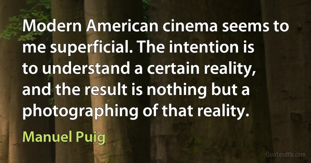 Modern American cinema seems to me superficial. The intention is to understand a certain reality, and the result is nothing but a photographing of that reality. (Manuel Puig)