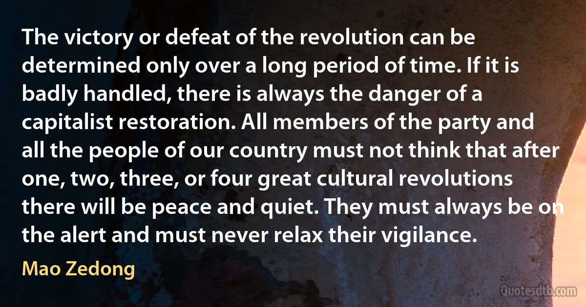 The victory or defeat of the revolution can be determined only over a long period of time. If it is badly handled, there is always the danger of a capitalist restoration. All members of the party and all the people of our country must not think that after one, two, three, or four great cultural revolutions there will be peace and quiet. They must always be on the alert and must never relax their vigilance. (Mao Zedong)