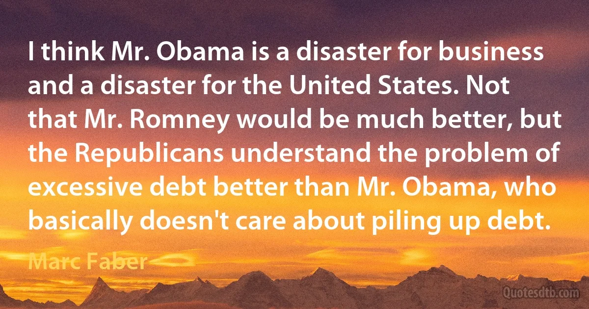 I think Mr. Obama is a disaster for business and a disaster for the United States. Not that Mr. Romney would be much better, but the Republicans understand the problem of excessive debt better than Mr. Obama, who basically doesn't care about piling up debt. (Marc Faber)