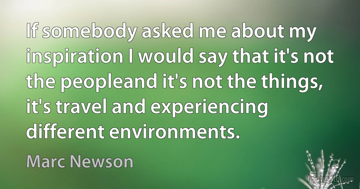 If somebody asked me about my inspiration I would say that it's not the peopleand it's not the things, it's travel and experiencing different environments. (Marc Newson)