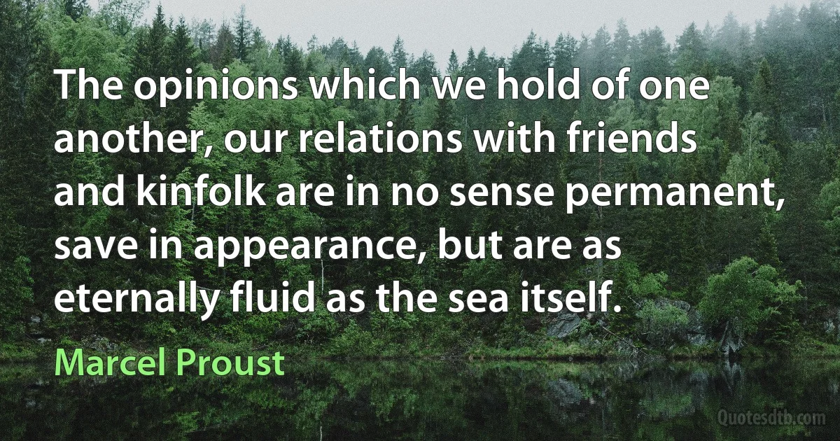 The opinions which we hold of one another, our relations with friends and kinfolk are in no sense permanent, save in appearance, but are as eternally fluid as the sea itself. (Marcel Proust)