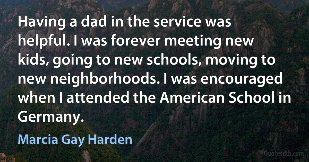 Having a dad in the service was helpful. I was forever meeting new kids, going to new schools, moving to new neighborhoods. I was encouraged when I attended the American School in Germany. (Marcia Gay Harden)