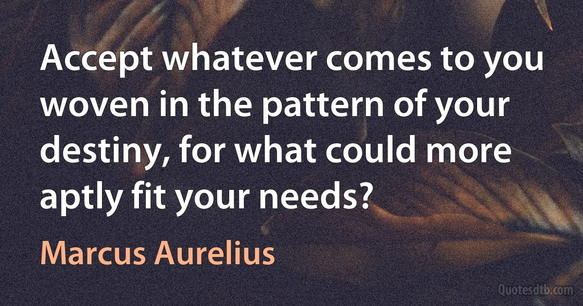 Accept whatever comes to you woven in the pattern of your destiny, for what could more aptly fit your needs? (Marcus Aurelius)