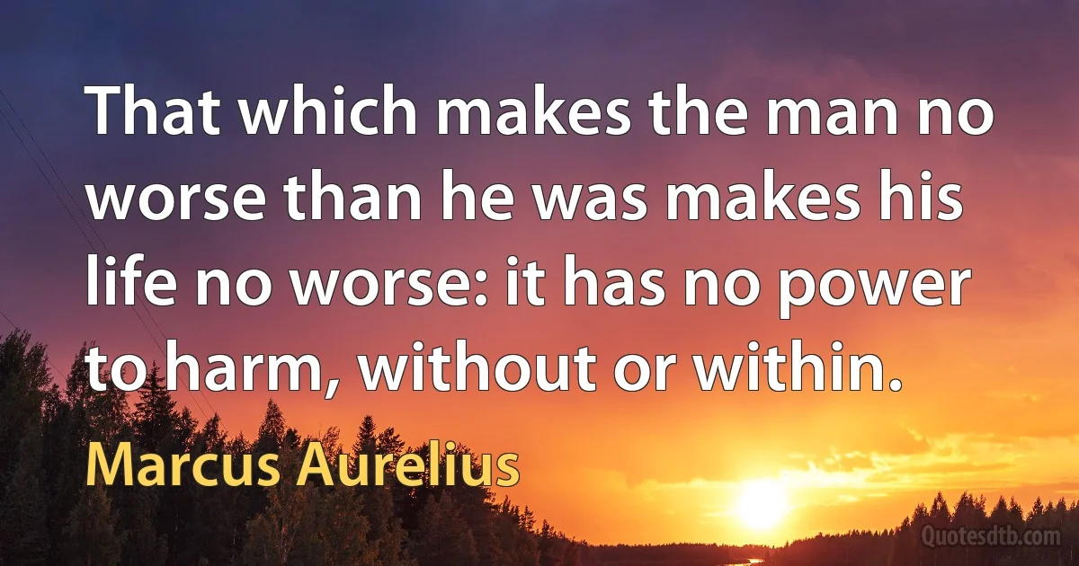 That which makes the man no worse than he was makes his life no worse: it has no power to harm, without or within. (Marcus Aurelius)