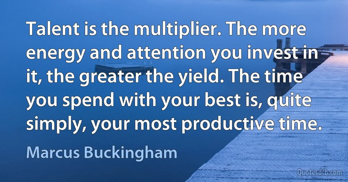 Talent is the multiplier. The more energy and attention you invest in it, the greater the yield. The time you spend with your best is, quite simply, your most productive time. (Marcus Buckingham)