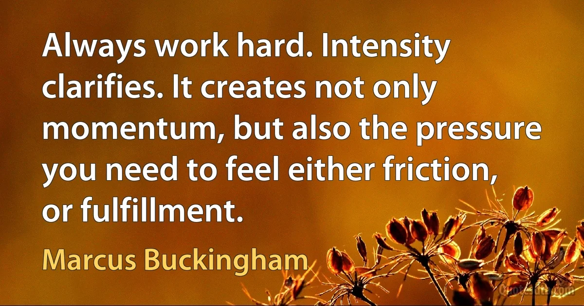 Always work hard. Intensity clarifies. It creates not only momentum, but also the pressure you need to feel either friction, or fulfillment. (Marcus Buckingham)