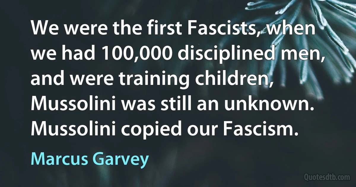 We were the first Fascists, when we had 100,000 disciplined men, and were training children, Mussolini was still an unknown. Mussolini copied our Fascism. (Marcus Garvey)