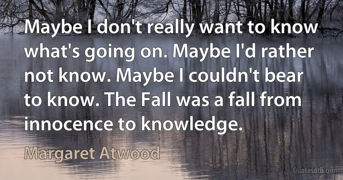 Maybe I don't really want to know what's going on. Maybe I'd rather not know. Maybe I couldn't bear to know. The Fall was a fall from innocence to knowledge. (Margaret Atwood)