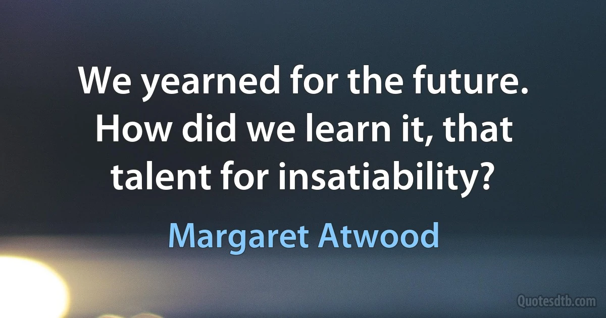 We yearned for the future. How did we learn it, that talent for insatiability? (Margaret Atwood)