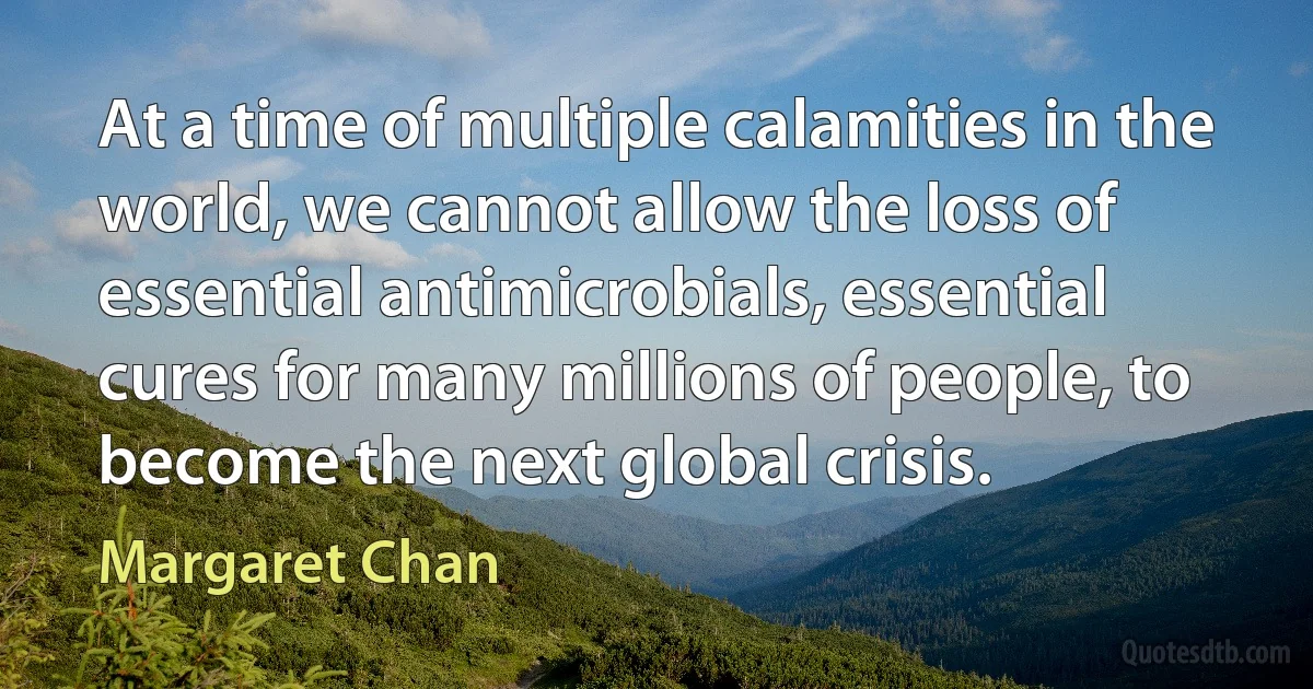 At a time of multiple calamities in the world, we cannot allow the loss of essential antimicrobials, essential cures for many millions of people, to become the next global crisis. (Margaret Chan)