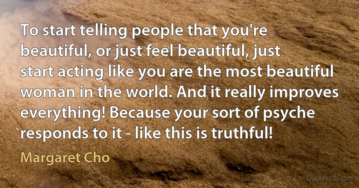 To start telling people that you're beautiful, or just feel beautiful, just start acting like you are the most beautiful woman in the world. And it really improves everything! Because your sort of psyche responds to it - like this is truthful! (Margaret Cho)