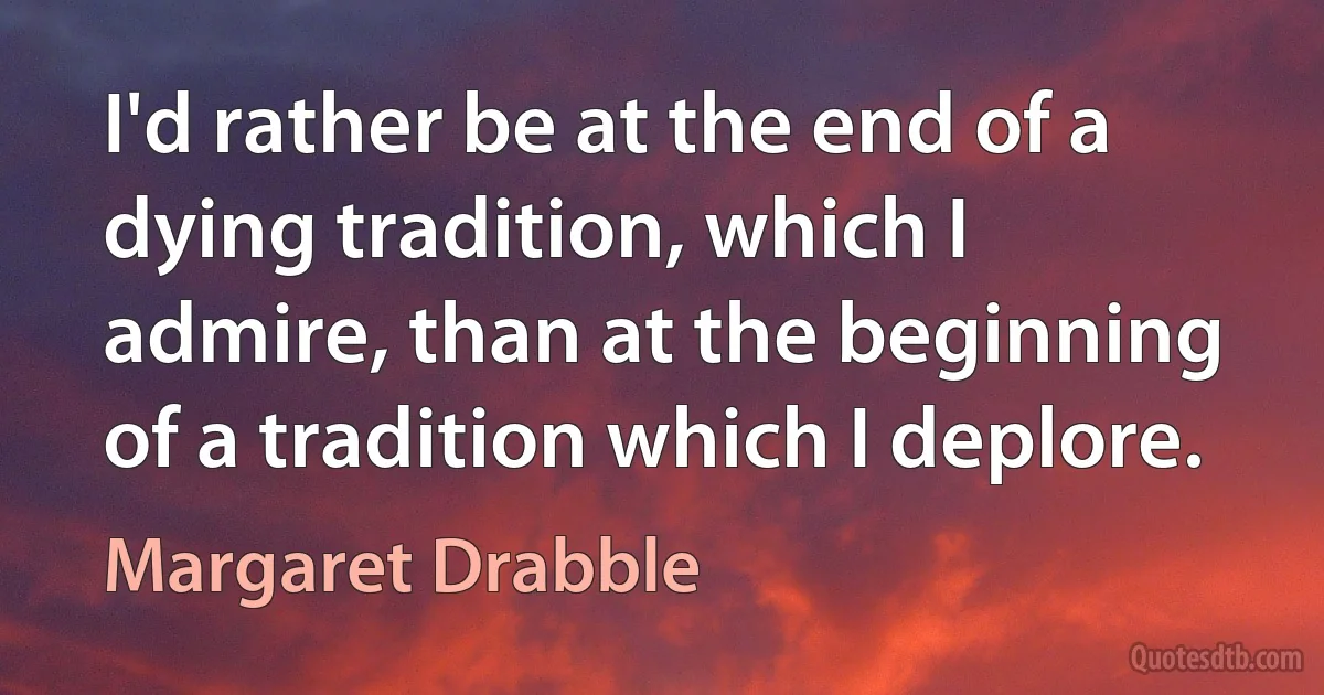 I'd rather be at the end of a dying tradition, which I admire, than at the beginning of a tradition which I deplore. (Margaret Drabble)