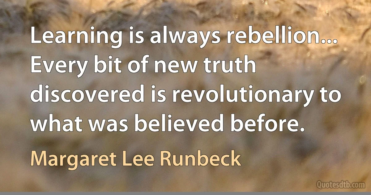 Learning is always rebellion... Every bit of new truth discovered is revolutionary to what was believed before. (Margaret Lee Runbeck)