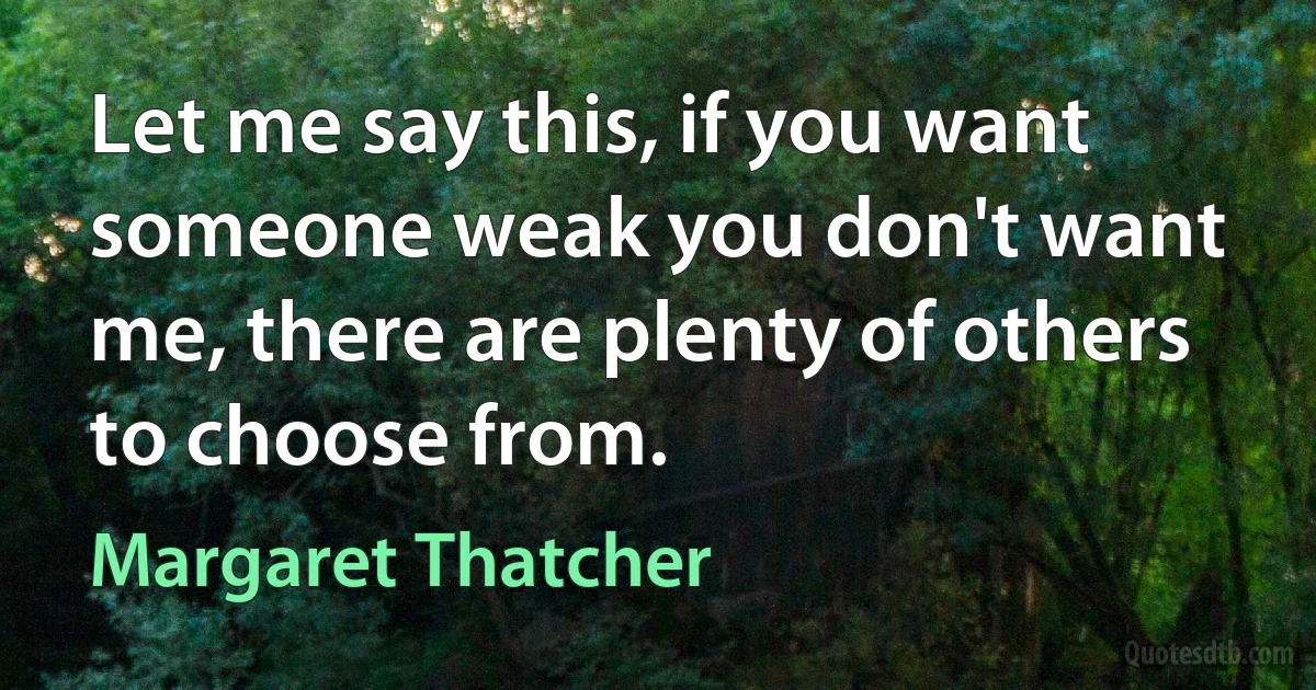 Let me say this, if you want someone weak you don't want me, there are plenty of others to choose from. (Margaret Thatcher)