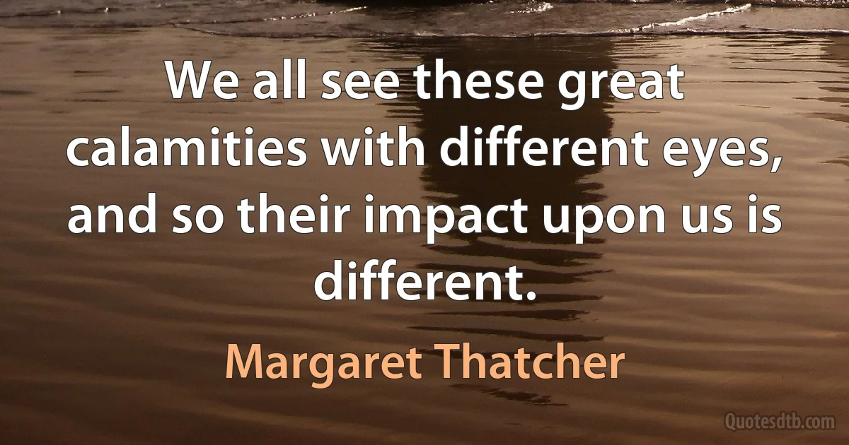 We all see these great calamities with different eyes, and so their impact upon us is different. (Margaret Thatcher)