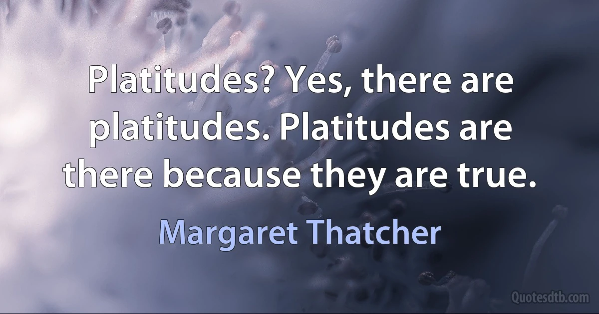 Platitudes? Yes, there are platitudes. Platitudes are there because they are true. (Margaret Thatcher)