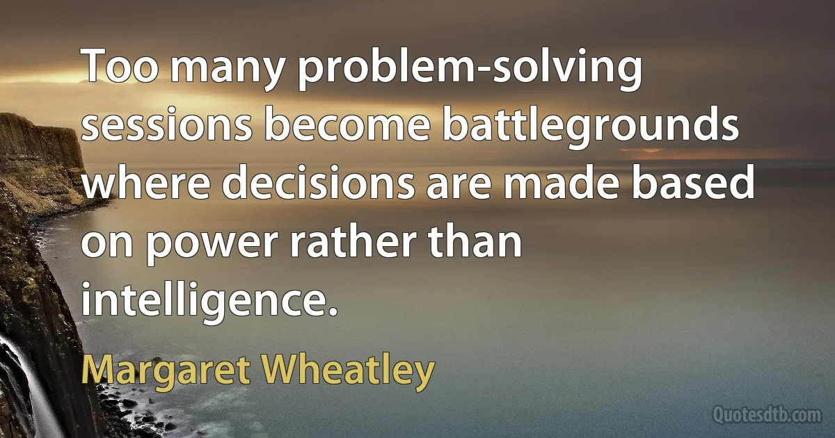 Too many problem-solving sessions become battlegrounds where decisions are made based on power rather than intelligence. (Margaret Wheatley)