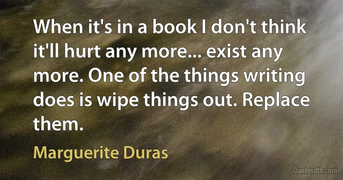 When it's in a book I don't think it'll hurt any more... exist any more. One of the things writing does is wipe things out. Replace them. (Marguerite Duras)