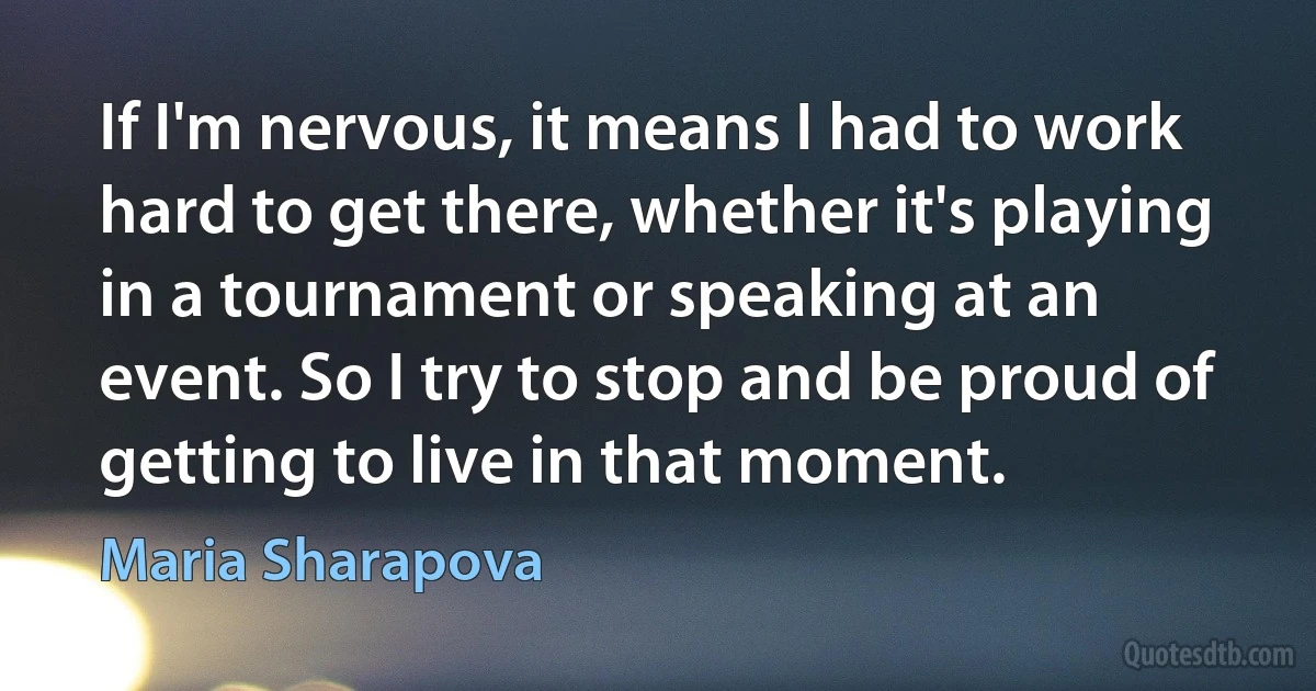 If I'm nervous, it means I had to work hard to get there, whether it's playing in a tournament or speaking at an event. So I try to stop and be proud of getting to live in that moment. (Maria Sharapova)