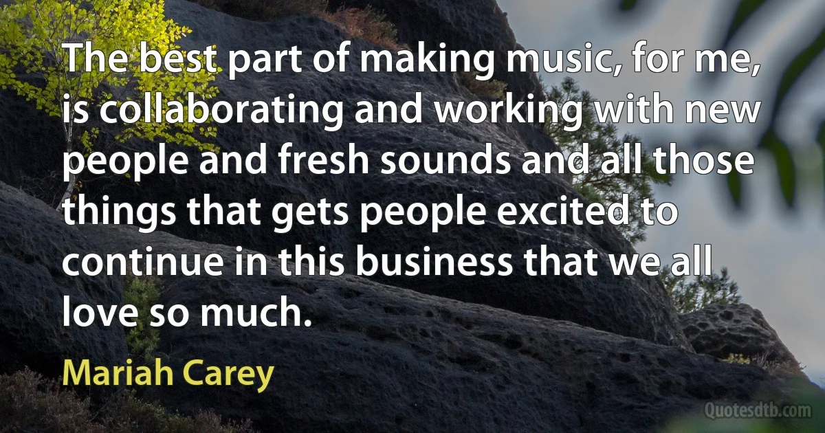 The best part of making music, for me, is collaborating and working with new people and fresh sounds and all those things that gets people excited to continue in this business that we all love so much. (Mariah Carey)