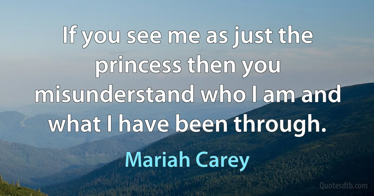 If you see me as just the princess then you misunderstand who I am and what I have been through. (Mariah Carey)