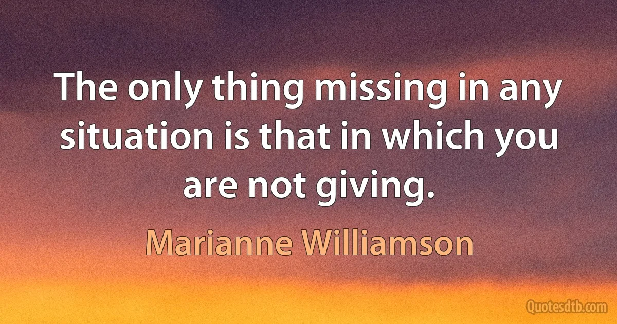 The only thing missing in any situation is that in which you are not giving. (Marianne Williamson)