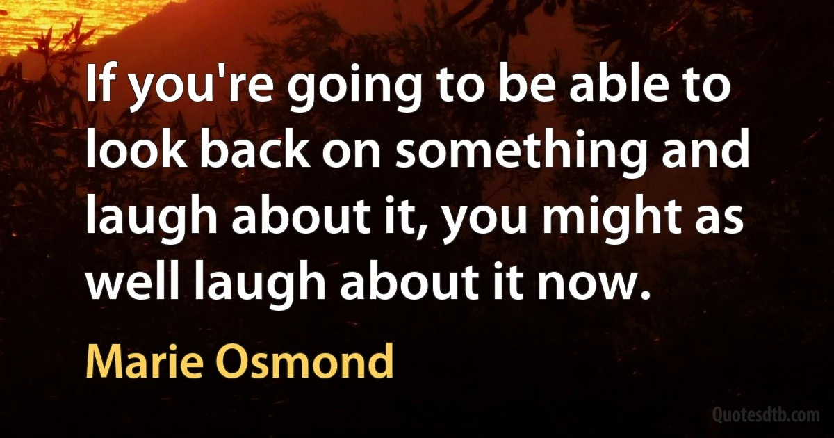 If you're going to be able to look back on something and laugh about it, you might as well laugh about it now. (Marie Osmond)