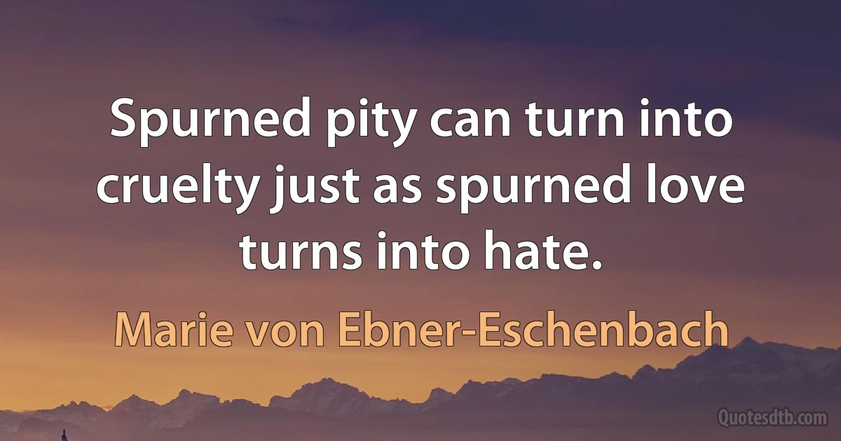 Spurned pity can turn into cruelty just as spurned love turns into hate. (Marie von Ebner-Eschenbach)