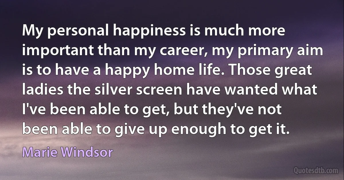 My personal happiness is much more important than my career, my primary aim is to have a happy home life. Those great ladies the silver screen have wanted what I've been able to get, but they've not been able to give up enough to get it. (Marie Windsor)