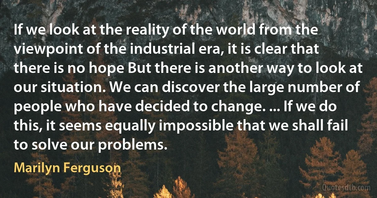 If we look at the reality of the world from the viewpoint of the industrial era, it is clear that there is no hope But there is another way to look at our situation. We can discover the large number of people who have decided to change. ... If we do this, it seems equally impossible that we shall fail to solve our problems. (Marilyn Ferguson)