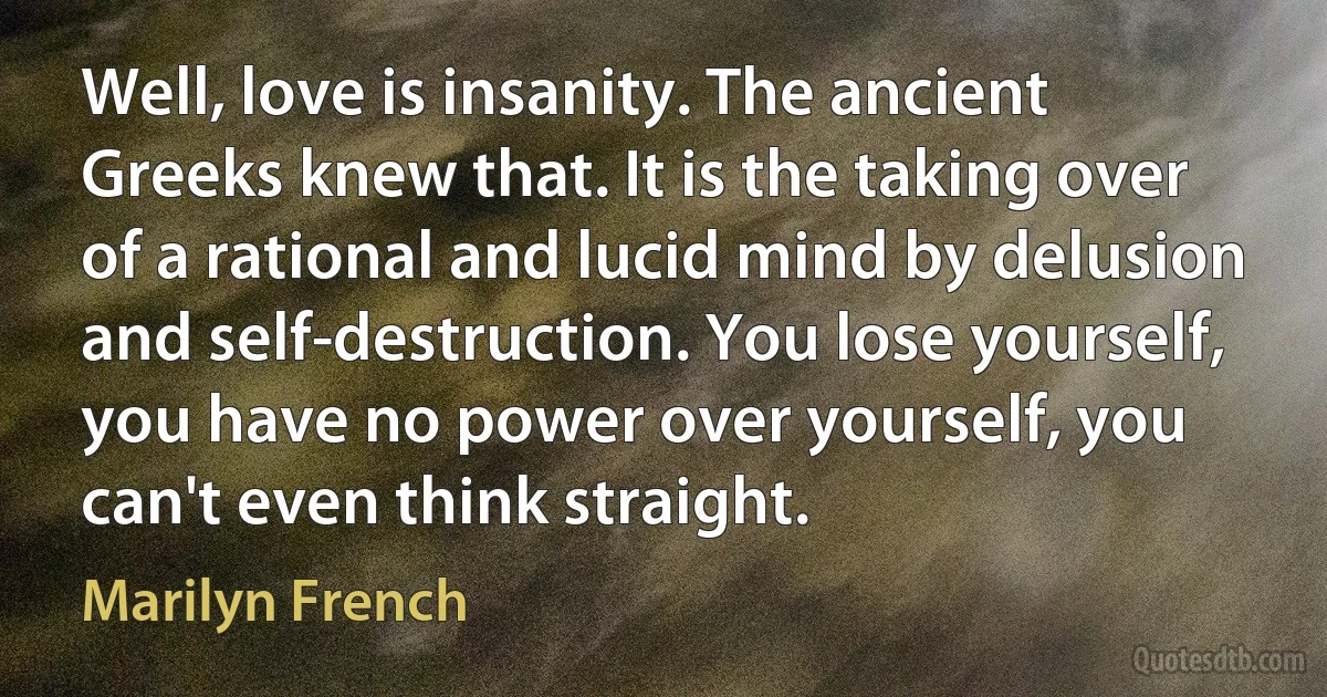 Well, love is insanity. The ancient Greeks knew that. It is the taking over of a rational and lucid mind by delusion and self-destruction. You lose yourself, you have no power over yourself, you can't even think straight. (Marilyn French)