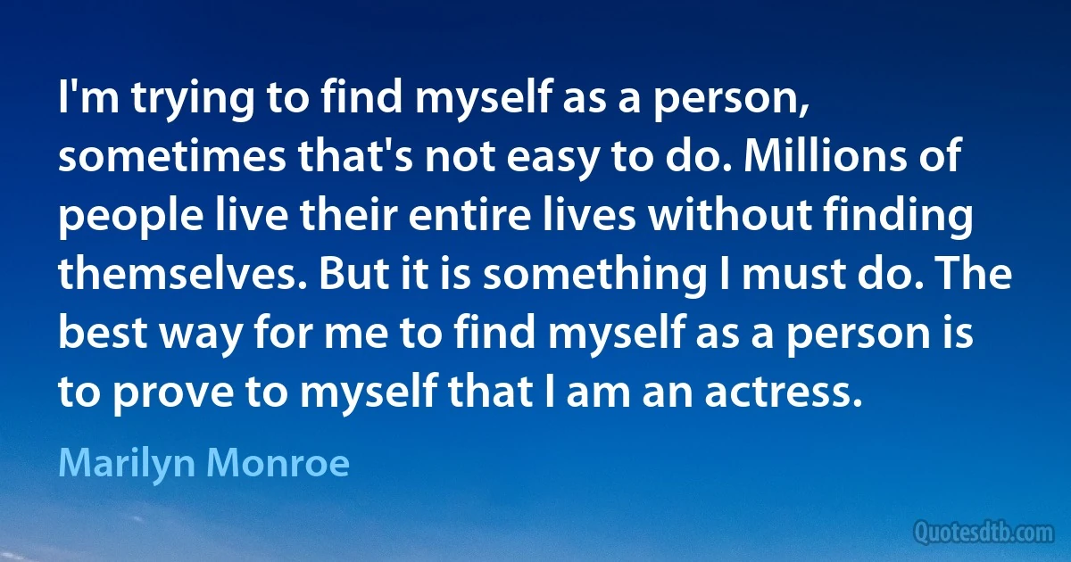 I'm trying to find myself as a person, sometimes that's not easy to do. Millions of people live their entire lives without finding themselves. But it is something I must do. The best way for me to find myself as a person is to prove to myself that I am an actress. (Marilyn Monroe)