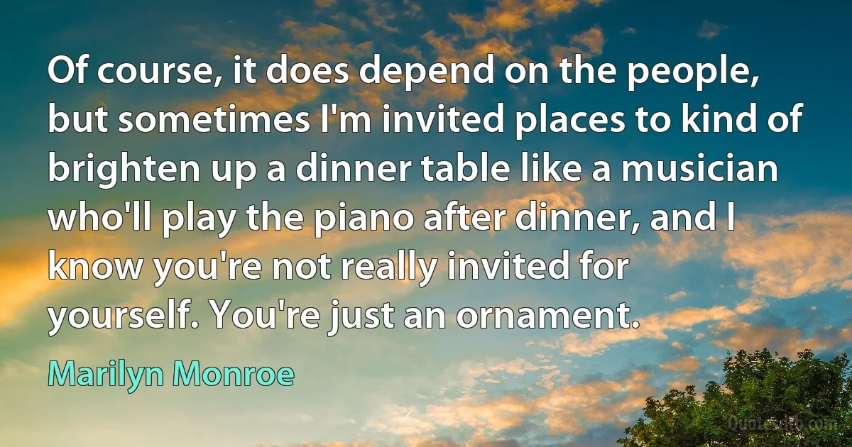 Of course, it does depend on the people, but sometimes I'm invited places to kind of brighten up a dinner table like a musician who'll play the piano after dinner, and I know you're not really invited for yourself. You're just an ornament. (Marilyn Monroe)