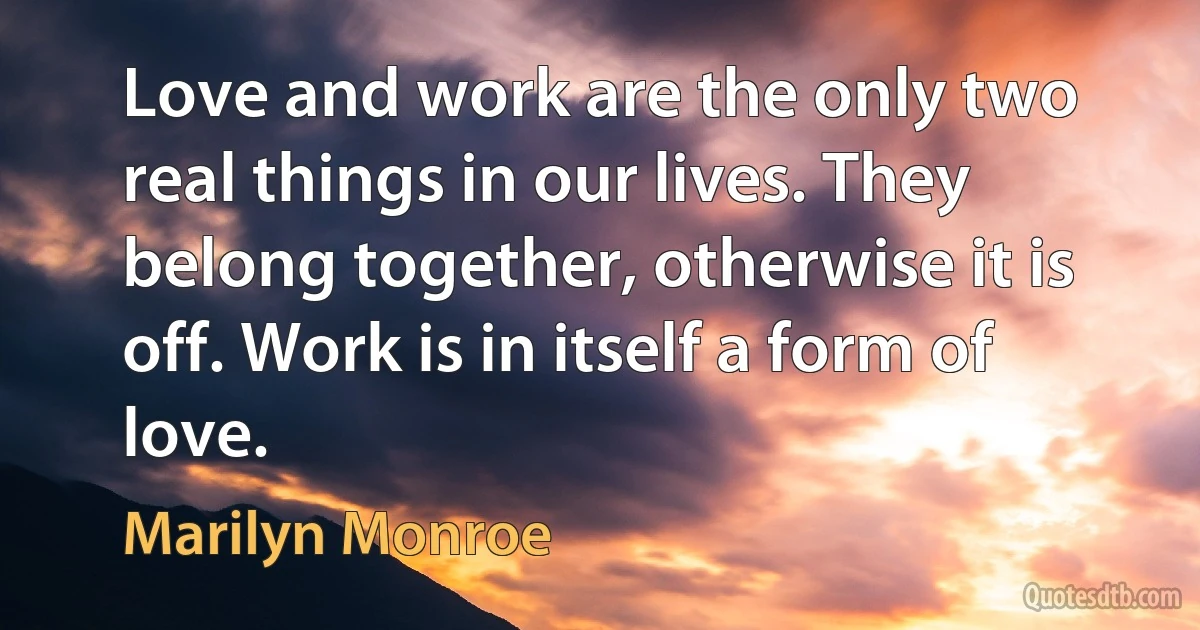 Love and work are the only two real things in our lives. They belong together, otherwise it is off. Work is in itself a form of love. (Marilyn Monroe)