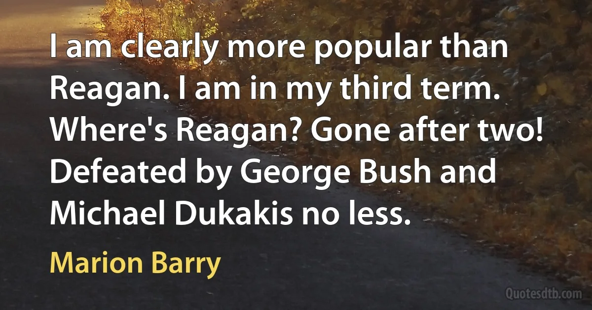 I am clearly more popular than Reagan. I am in my third term. Where's Reagan? Gone after two! Defeated by George Bush and Michael Dukakis no less. (Marion Barry)