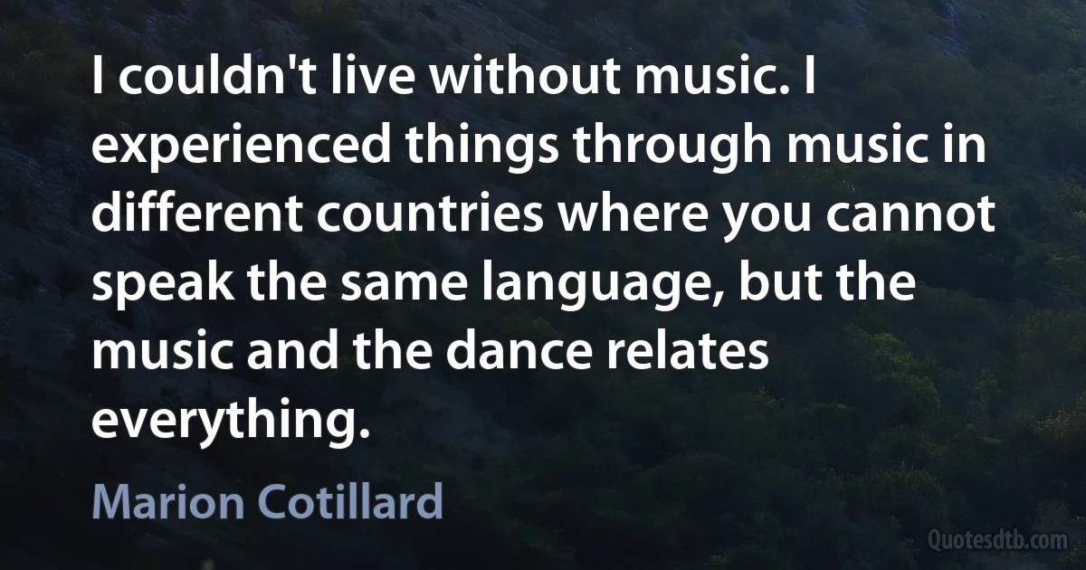 I couldn't live without music. I experienced things through music in different countries where you cannot speak the same language, but the music and the dance relates everything. (Marion Cotillard)