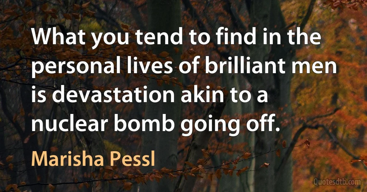 What you tend to find in the personal lives of brilliant men is devastation akin to a nuclear bomb going off. (Marisha Pessl)