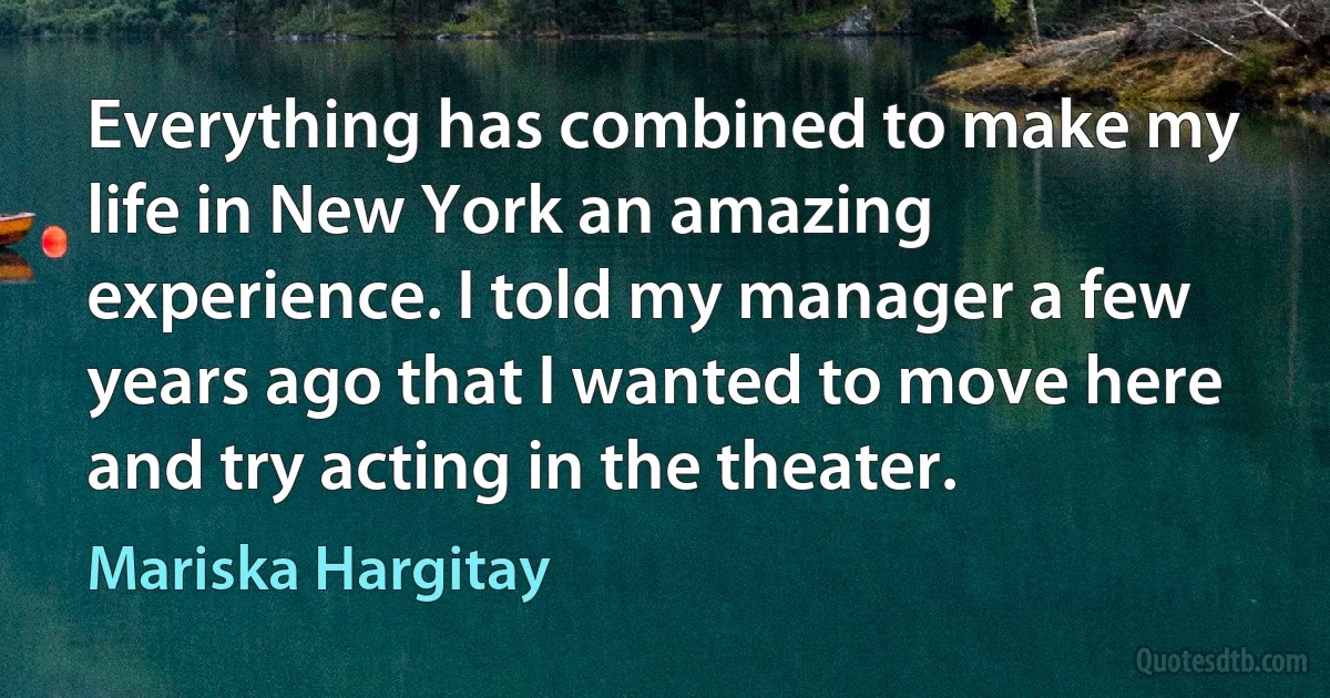 Everything has combined to make my life in New York an amazing experience. I told my manager a few years ago that I wanted to move here and try acting in the theater. (Mariska Hargitay)