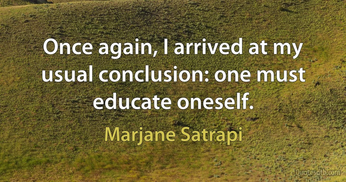 Once again, I arrived at my usual conclusion: one must educate oneself. (Marjane Satrapi)