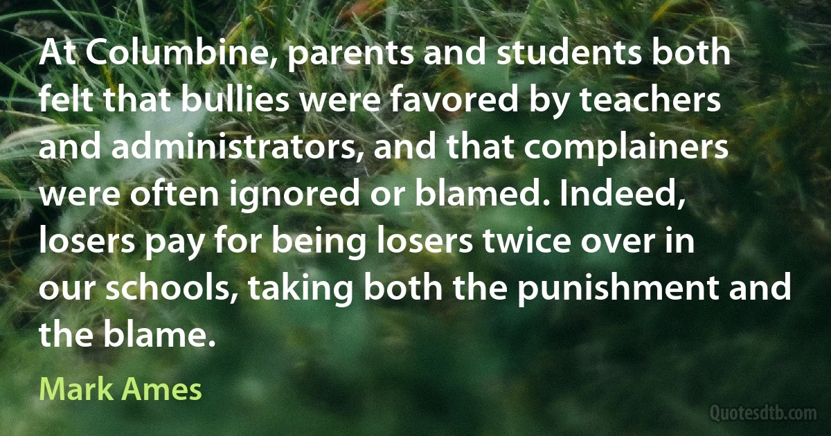 At Columbine, parents and students both felt that bullies were favored by teachers and administrators, and that complainers were often ignored or blamed. Indeed, losers pay for being losers twice over in our schools, taking both the punishment and the blame. (Mark Ames)