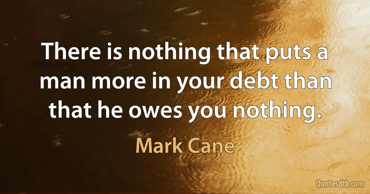 There is nothing that puts a man more in your debt than that he owes you nothing. (Mark Cane)