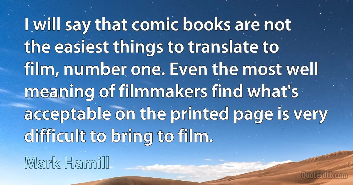 I will say that comic books are not the easiest things to translate to film, number one. Even the most well meaning of filmmakers find what's acceptable on the printed page is very difficult to bring to film. (Mark Hamill)