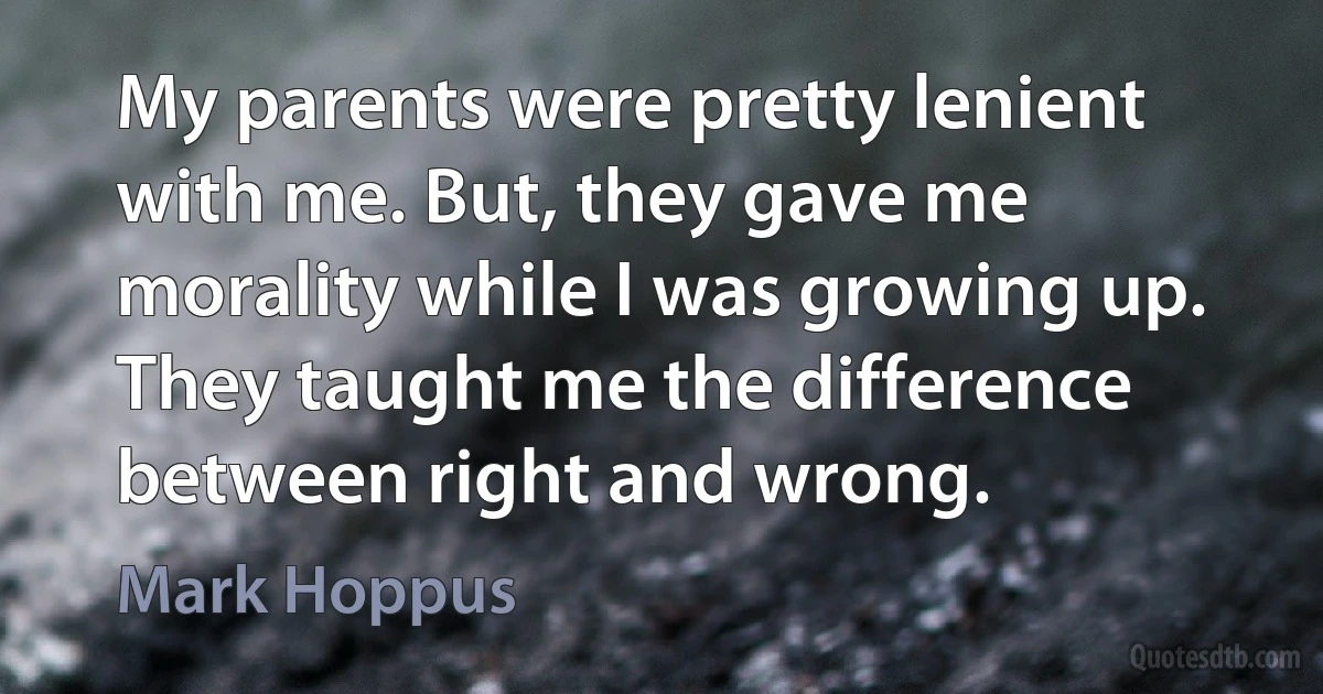 My parents were pretty lenient with me. But, they gave me morality while I was growing up. They taught me the difference between right and wrong. (Mark Hoppus)