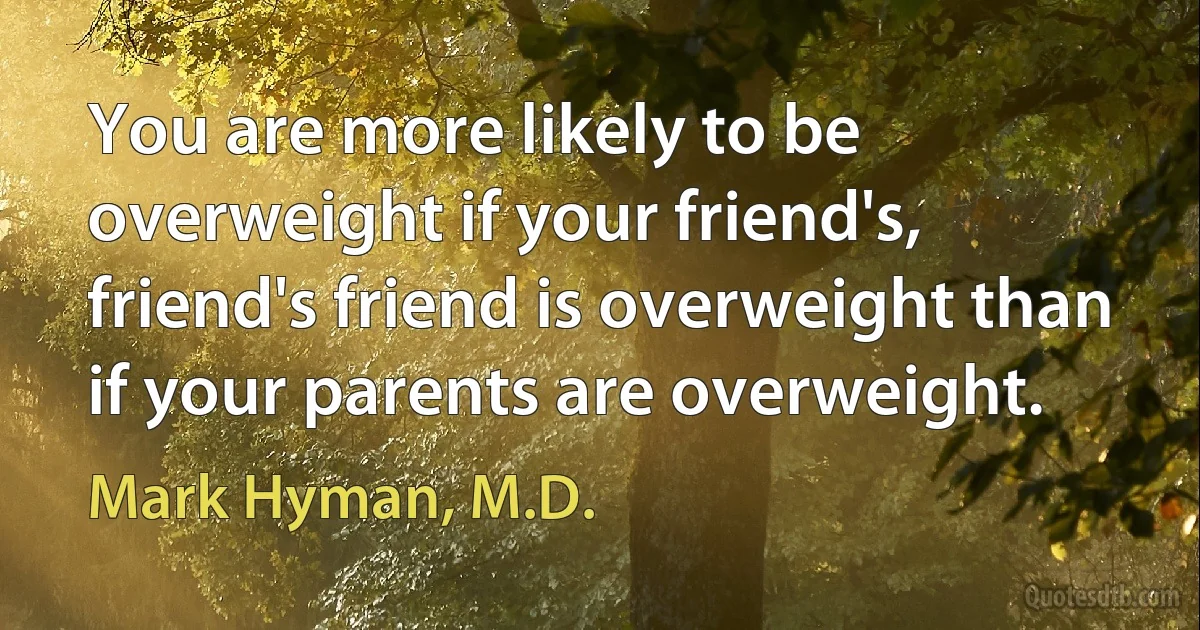 You are more likely to be overweight if your friend's, friend's friend is overweight than if your parents are overweight. (Mark Hyman, M.D.)