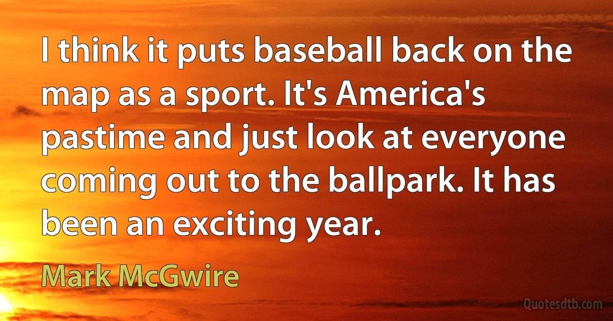 I think it puts baseball back on the map as a sport. It's America's pastime and just look at everyone coming out to the ballpark. It has been an exciting year. (Mark McGwire)